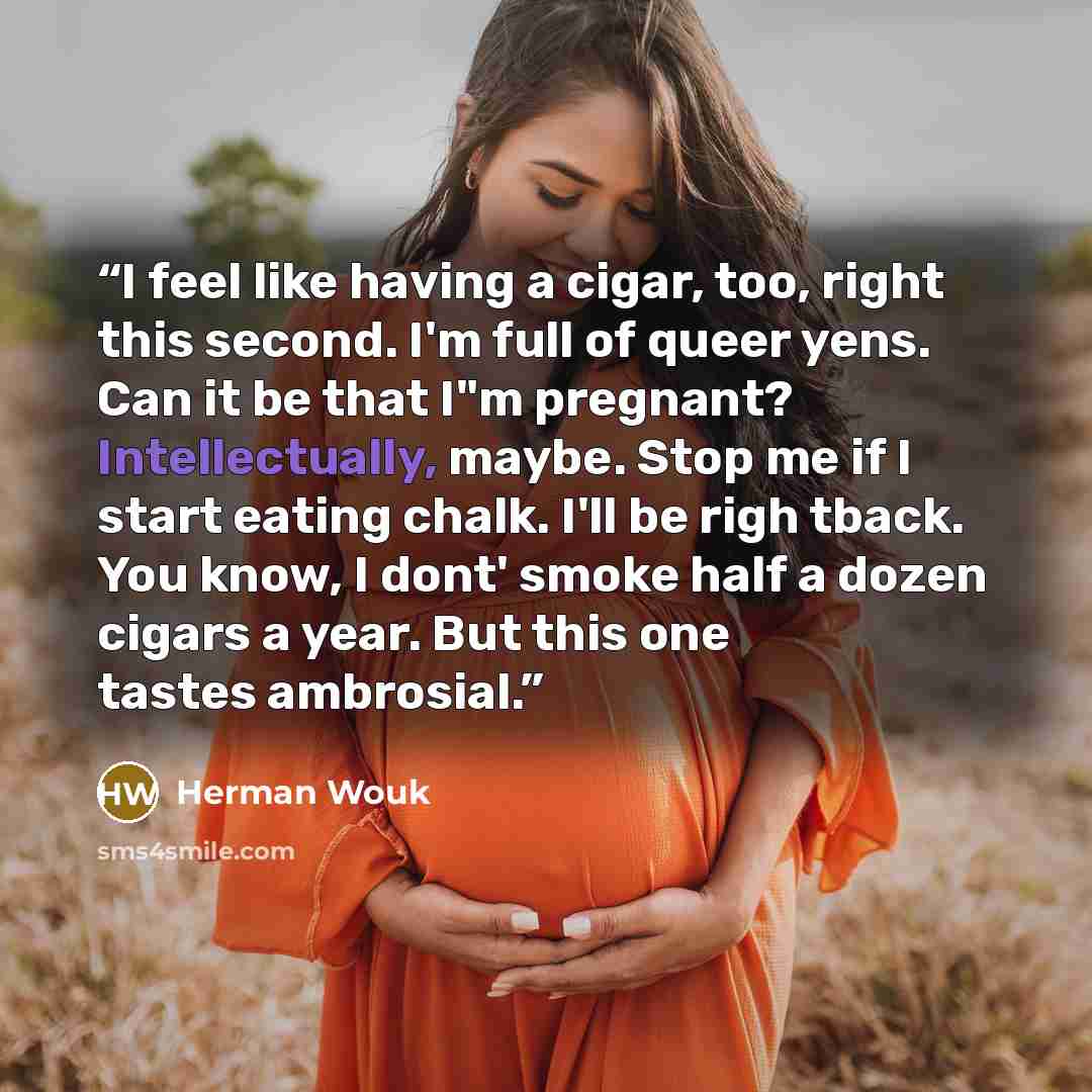 “I feel like having a cigar, too, right this second. I'm full of queer yens. Can it be that I"m pregnant? Intellectually, maybe. Stop me if I start eating chalk. I'll be righ tback. You know, I dont' smoke half a dozen cigars a year. But this one tastes ambrosial.” quote by Herman Wouk