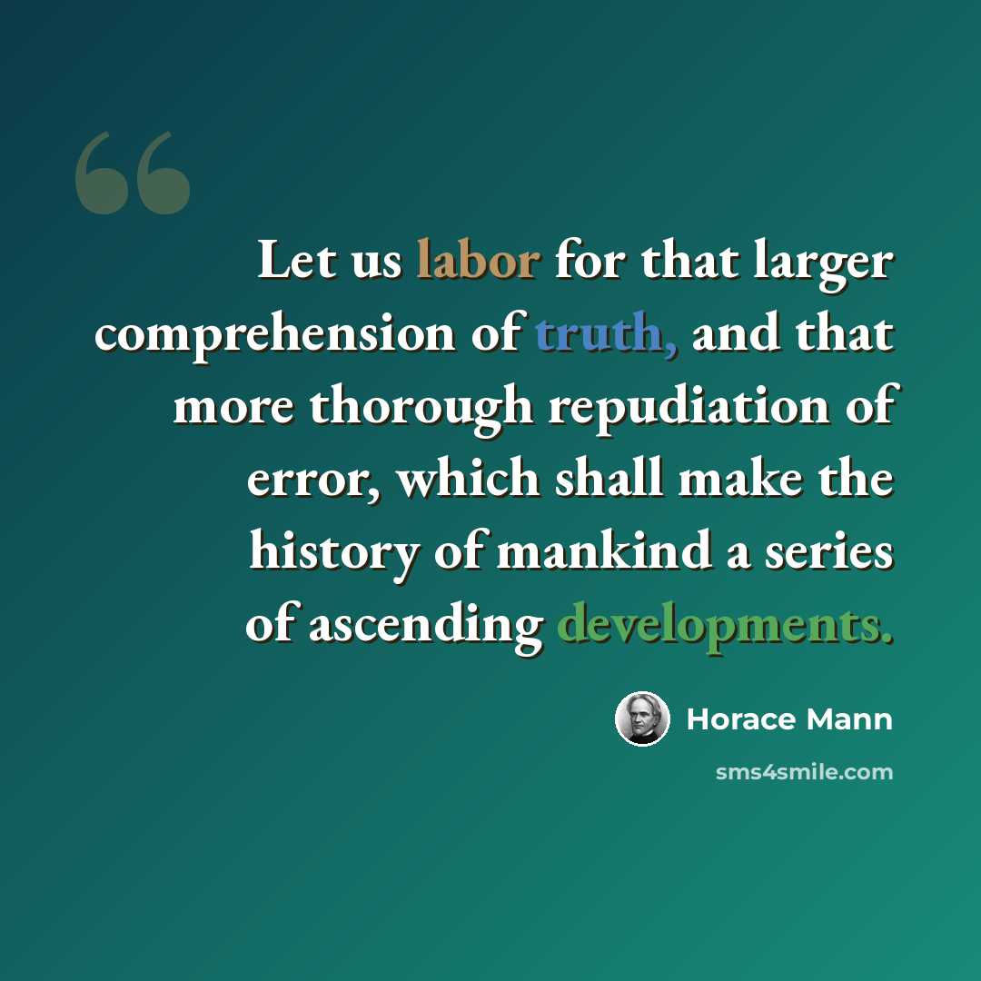 “Let us labor for that larger comprehension of truth, and that more thorough repudiation of error, which shall make the history of mankind a series of ascending developments.” quote by Horace Mann