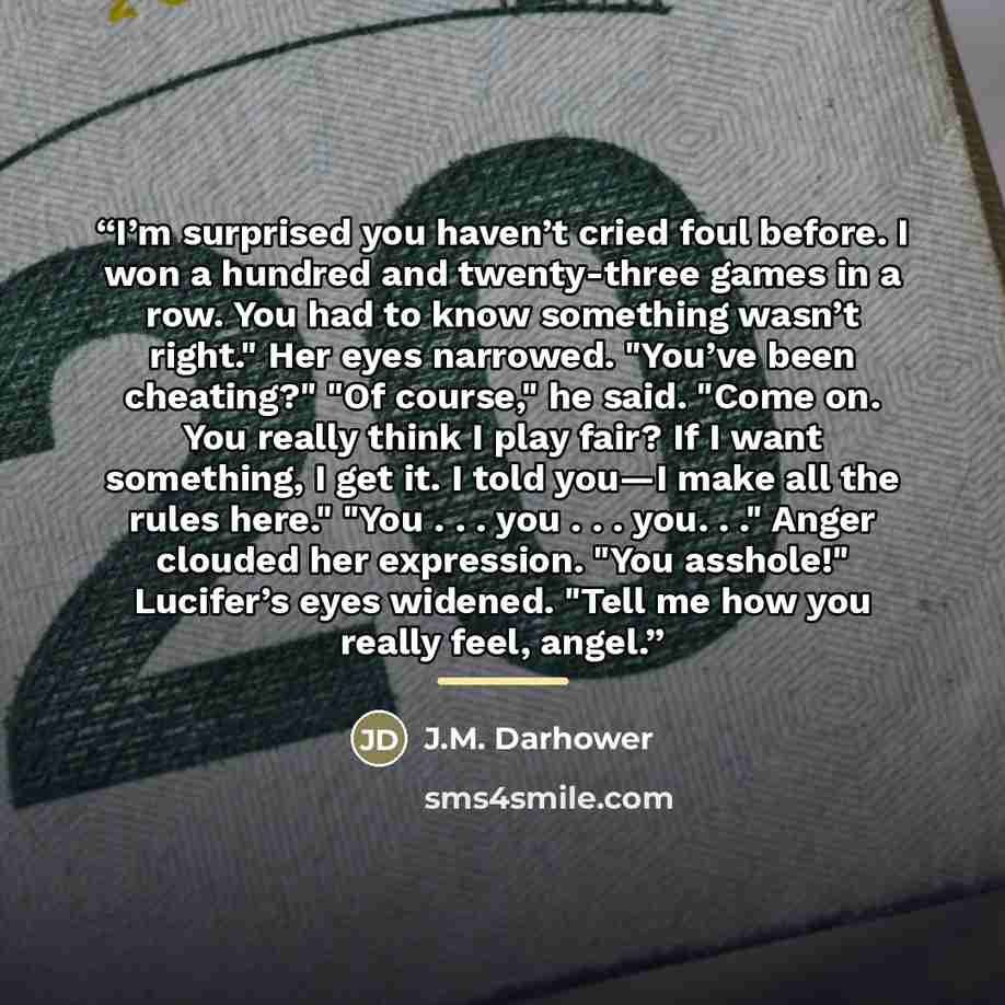 “I’m surprised you haven’t cried foul before. I won a hundred and twenty-three games in a row. You had to know something wasn’t right." Her eyes narrowed. "You’ve been cheating?" "Of course," he said. "Come on. You really think I play fair? If I want something, I get it. I told you—I make all the…” quote by J.M. Darhower