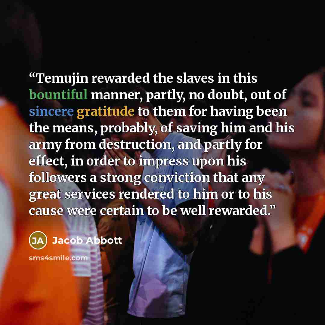 “Temujin rewarded the slaves in this bountiful manner, partly, no doubt, out of sincere gratitude to them for having been the means, probably, of saving him and his army from destruction, and partly for effect, in order to impress upon his followers a strong conviction that any great services…” quote by Jacob Abbott