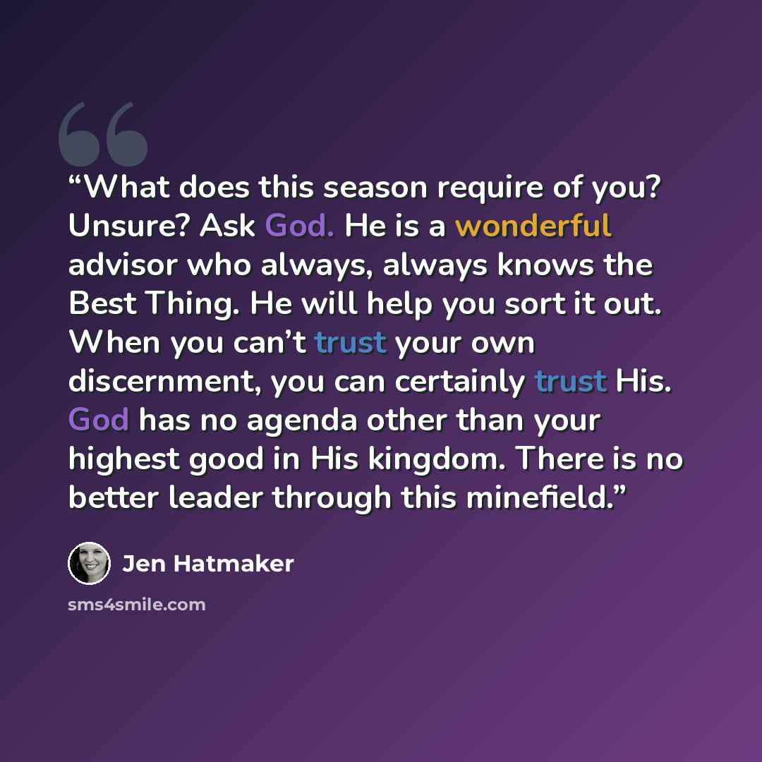 “What does this season require of you? Unsure? Ask God. He is a wonderful advisor who always, always knows the Best Thing. He will help you sort it out. When you can’t trust your own discernment, you can certainly trust His. God has no agenda other than your highest good in His kingdom. There is no…” quote by Jen Hatmaker
