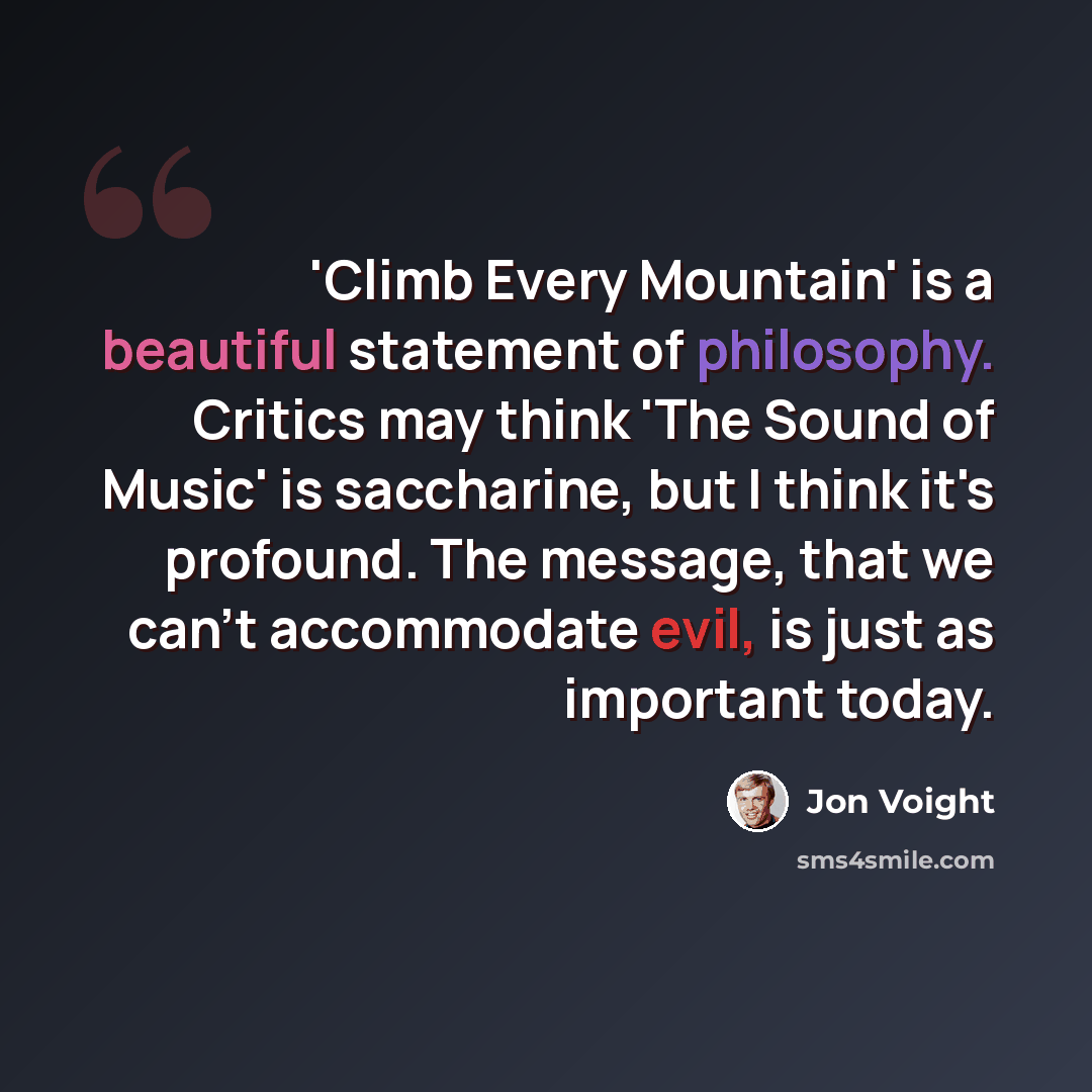 “'Climb Every Mountain' is a beautiful statement of philosophy. Critics may think 'The Sound of Music' is saccharine, but I think it's profound. The message, that we can't accommodate evil, is just as important today.” quote by Jon Voight