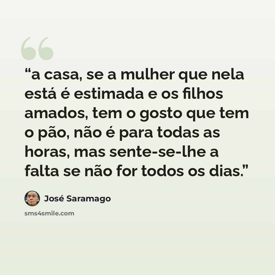 “a casa, se a mulher que nela está é estimada e os filhos amados, tem o gosto que tem o pão, não é para todas as horas, mas sente-se-lhe a falta se não for todos os dias.” quote by José Saramago