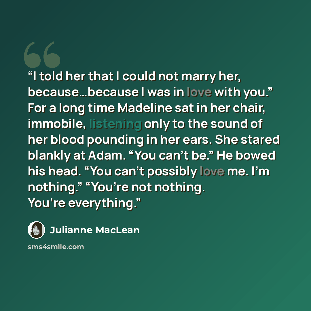 “I told her that I could not marry her, because…because I was in love with you.” For a long time Madeline sat in her chair, immobile, listening only to the sound of her blood pounding in her ears. She stared blankly at Adam. “You can’t be.” He bowed his head. “You can’t possibly love me. I’m…” quote by Julianne MacLean