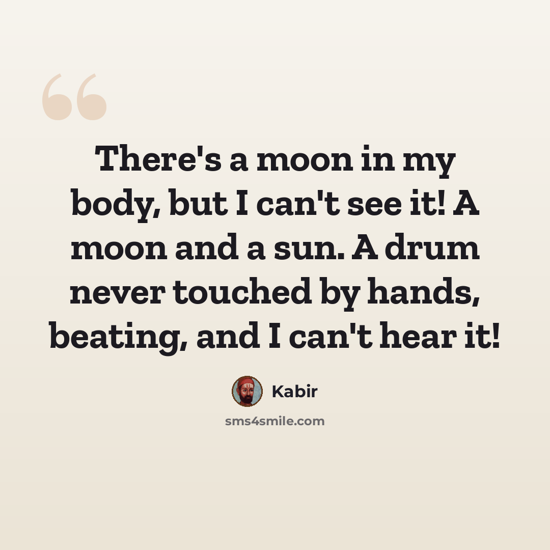 “There's a moon in my body, but I can't see it! A moon and a sun. A drum never touched by hands, beating, and I can't hear it!” quote by Kabir