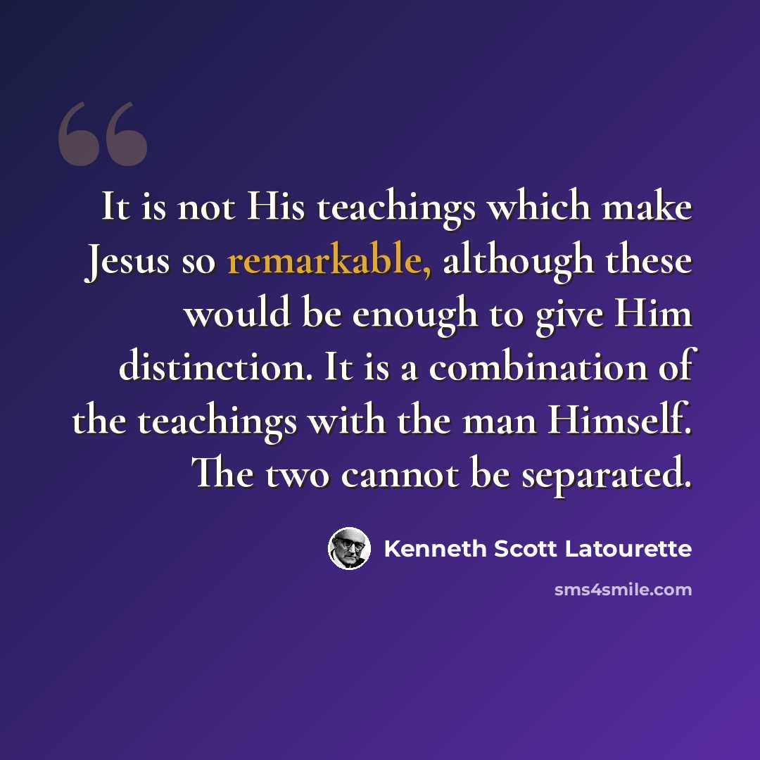 “It is not His teachings which make Jesus so remarkable, although these would be enough to give Him distinction. It is a combination of the teachings with the man Himself. The two cannot be separated.” quote by Kenneth Scott Latourette