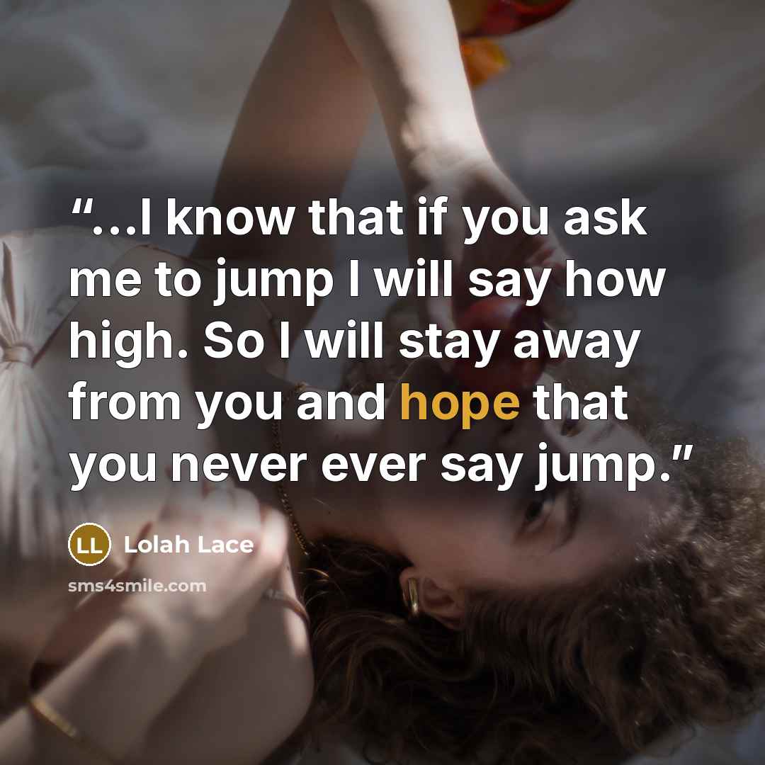 “...I know that if you ask me to jump I will say how high. So I will stay away from you and hope that you never ever say jump.” quote by Lolah Lace