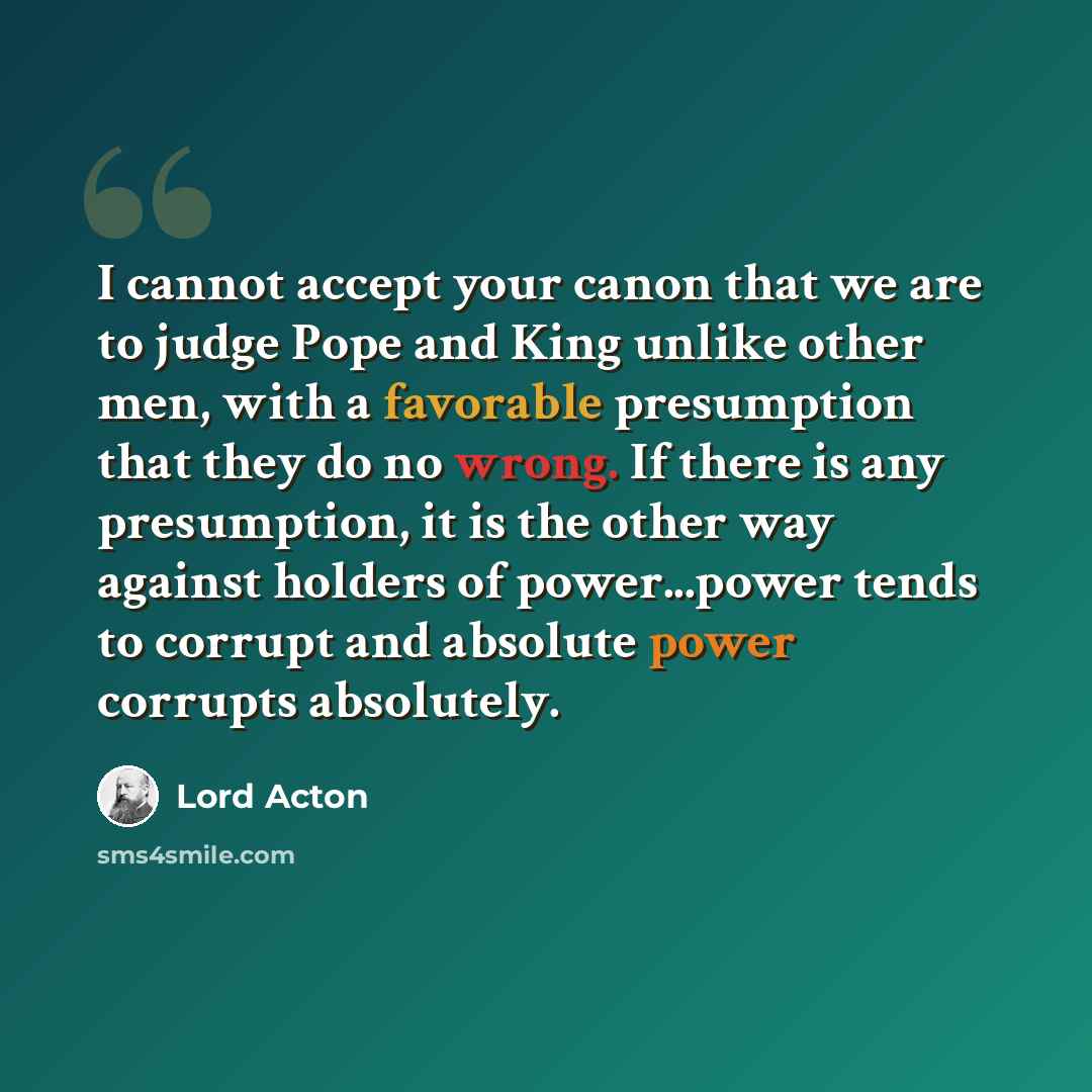 “I cannot accept your canon that we are to judge Pope and King unlike other men, with a favorable presumption that they do no wrong. If there is any presumption, it is the other way against holders of power...power tends to corrupt and absolute power corrupts absolutely.” quote by Lord Acton