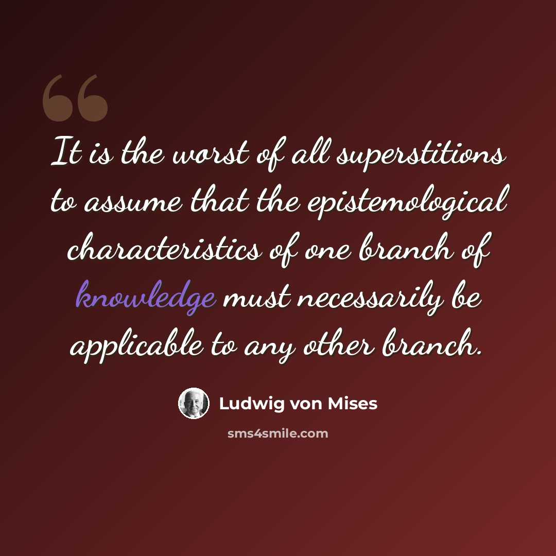 “It is the worst of all superstitions to assume that the epistemological characteristics of one branch of knowledge must necessarily be applicable to any other branch.” quote by Ludwig von Mises