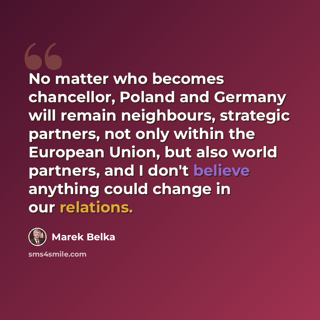 “No matter who becomes chancellor, Poland and Germany will remain neighbours, strategic partners, not only within the European Union, but also world partners, and I don't believe anything could change in our relations.” quote by Marek Belka