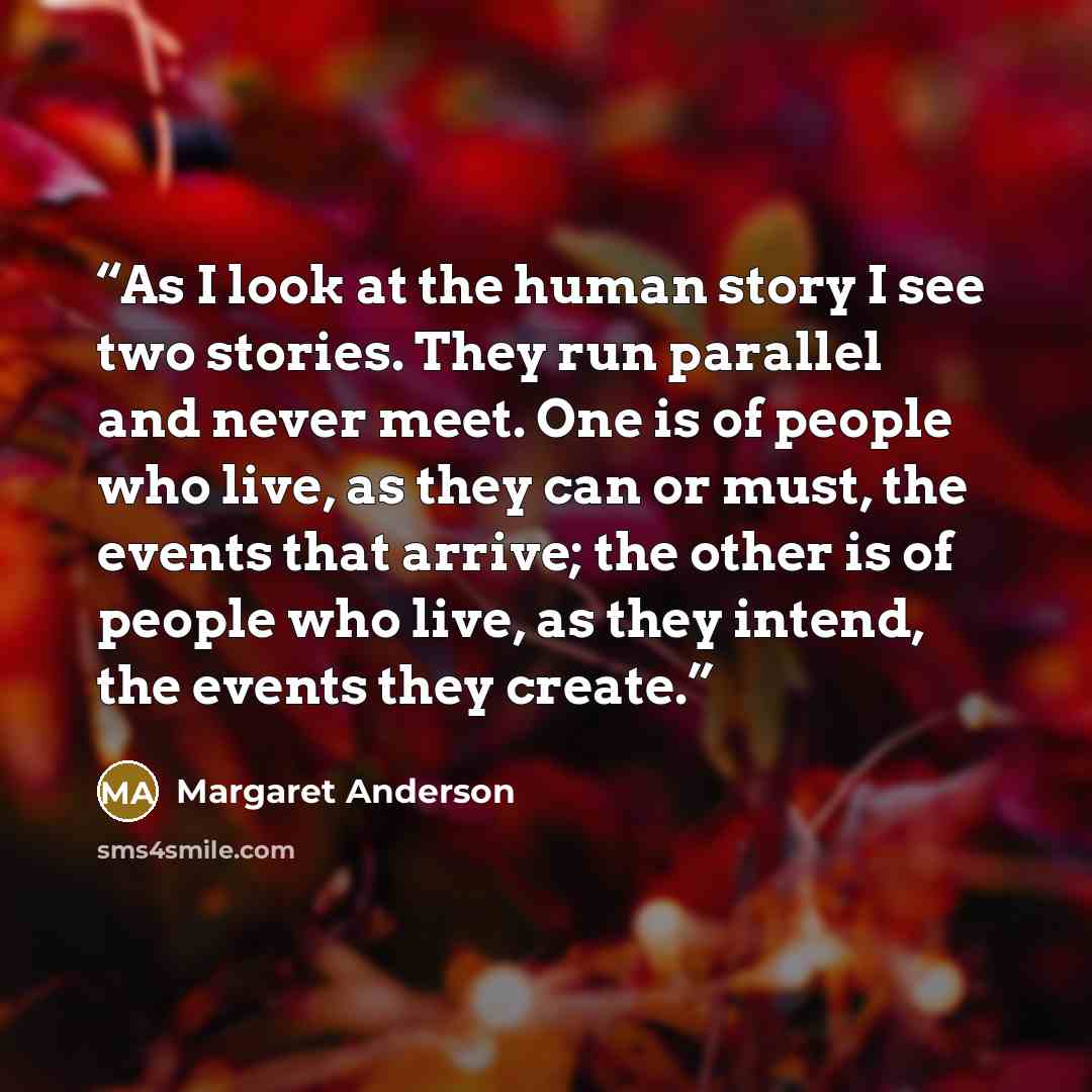 “As I look at the human story I see two stories. They run parallel and never meet. One is of people who live, as they can or must, the events that arrive; the other is of people who live, as they intend, the events they create.” quote by Margaret Anderson