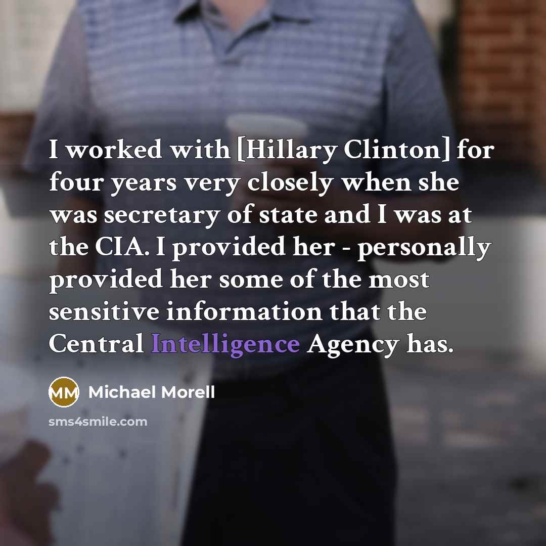 “I worked with [Hillary Clinton] for four years very closely when she was secretary of state and I was at the CIA. I provided her - personally provided her some of the most sensitive information that the Central Intelligence Agency has.” quote by Michael Morell