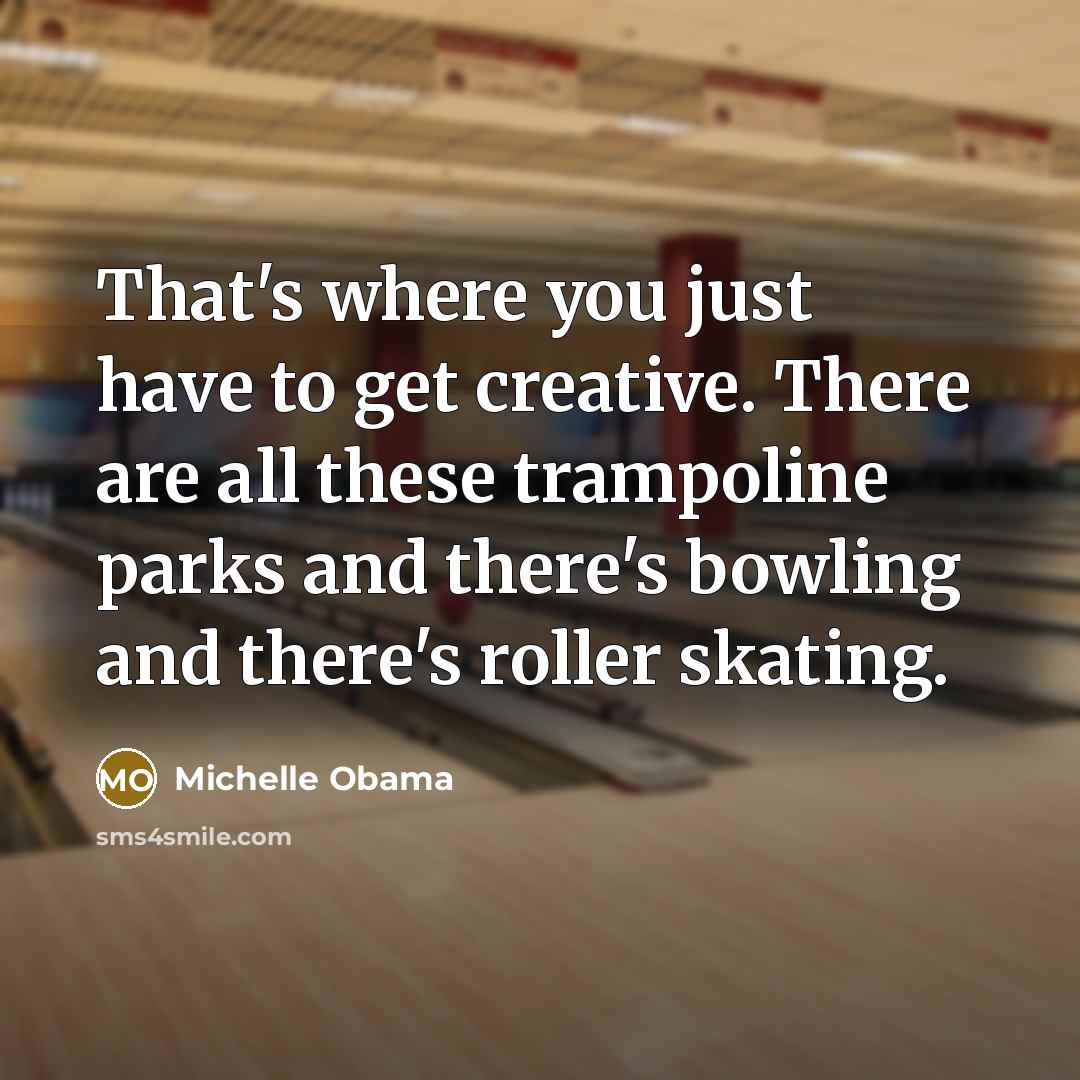 “That's where you just have to get creative. There are all these trampoline parks and there's bowling and there's roller skating.” quote by Michelle Obama