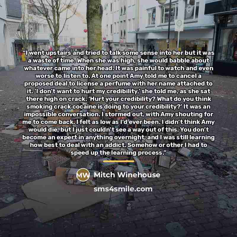 “I went upstairs and tried to talk some sense into her but it was a waste of time. When she was high, she would babble about whatever came into her head. It was painful to watch and even worse to listen to. At one point Amy told me to cancel a proposed deal to license a perfume with her name…” quote by Mitch Winehouse