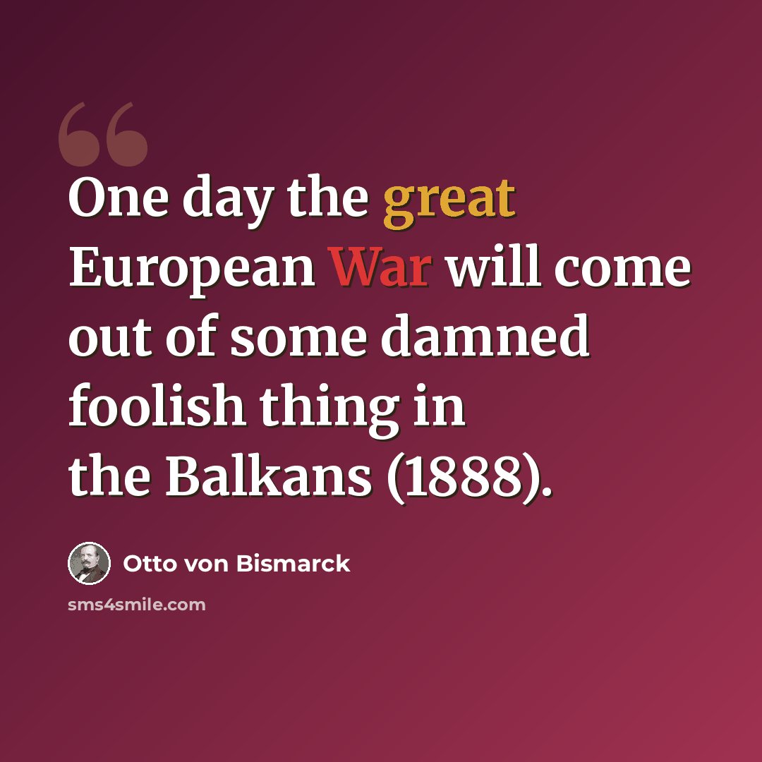 “One day the great European War will come out of some damned foolish thing in the Balkans (1888).” quote by Otto von Bismarck
