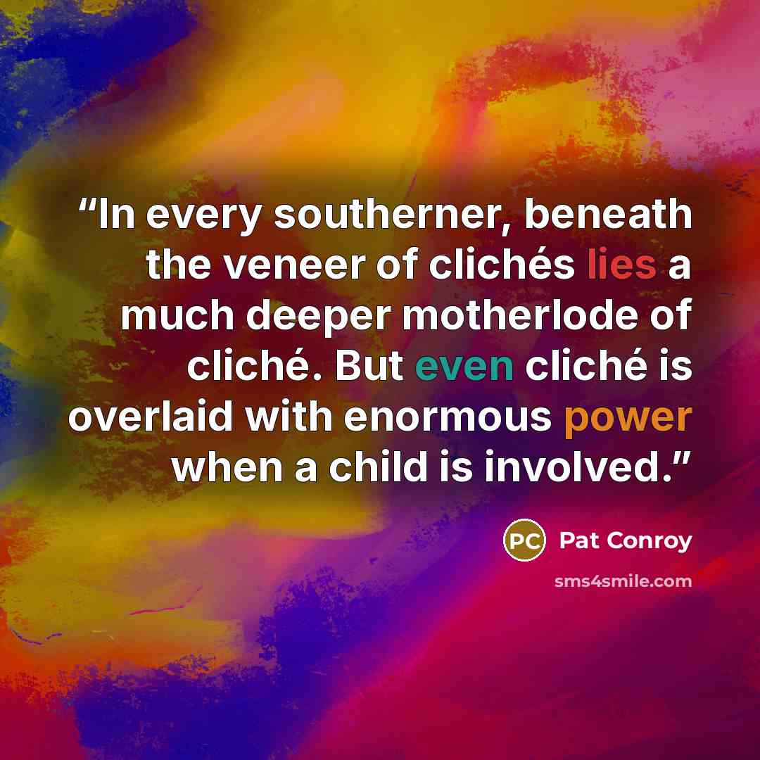 “In every southerner, beneath the veneer of clichés lies a much deeper motherlode of cliché. But even cliché is overlaid with enormous power when a child is involved.” quote by Pat Conroy