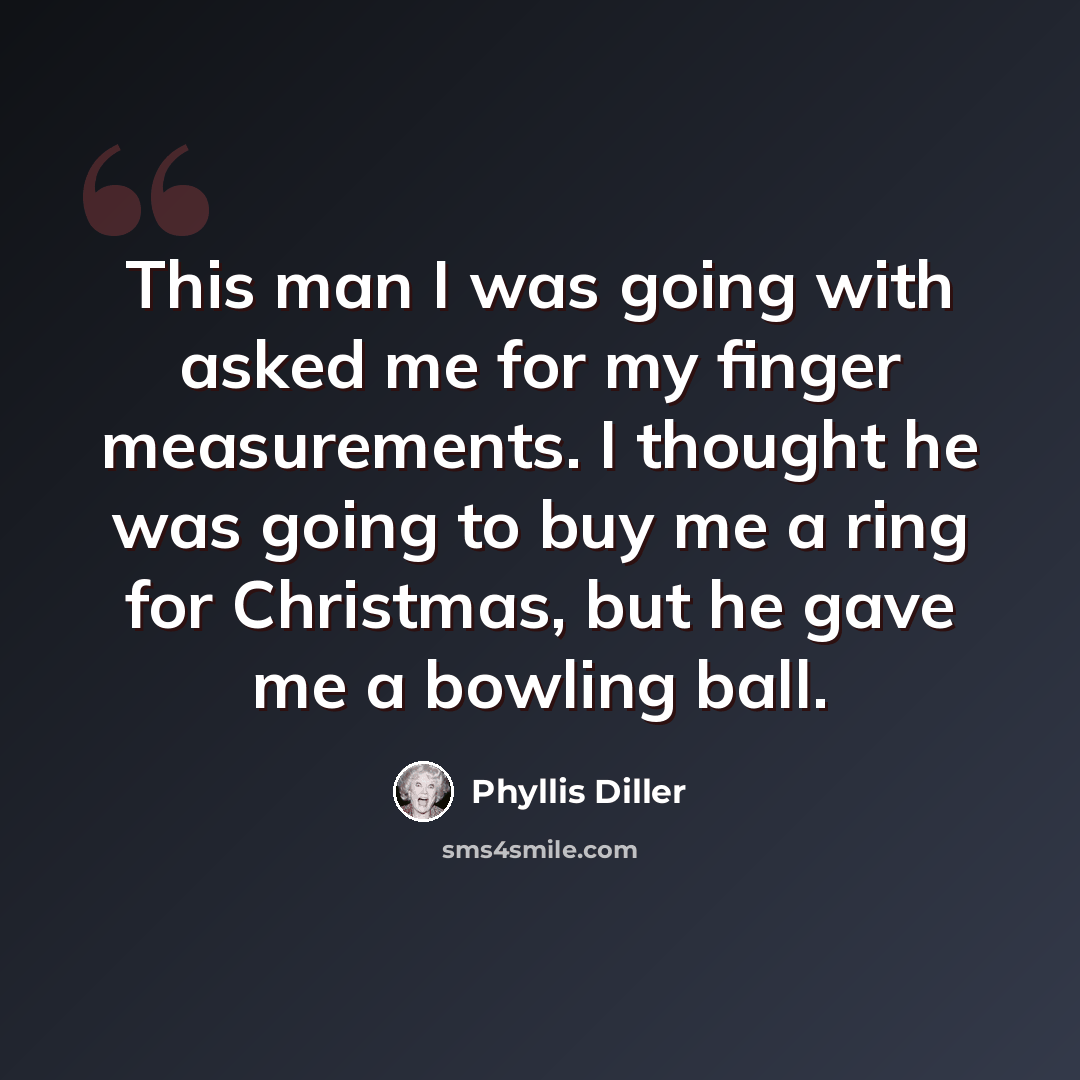 “This man I was going with asked me for my finger measurements. I thought he was going to buy me a ring for Christmas, but he gave me a bowling ball.” quote by Phyllis Diller