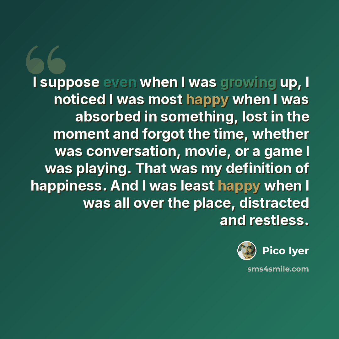 “I suppose even when I was growing up, I noticed I was most happy when I was absorbed in something, lost in the moment and forgot the time, whether was conversation, movie, or a game I was playing. That was my definition of happiness. And I was least happy when I was all over the place, distracted…” quote by Pico Iyer