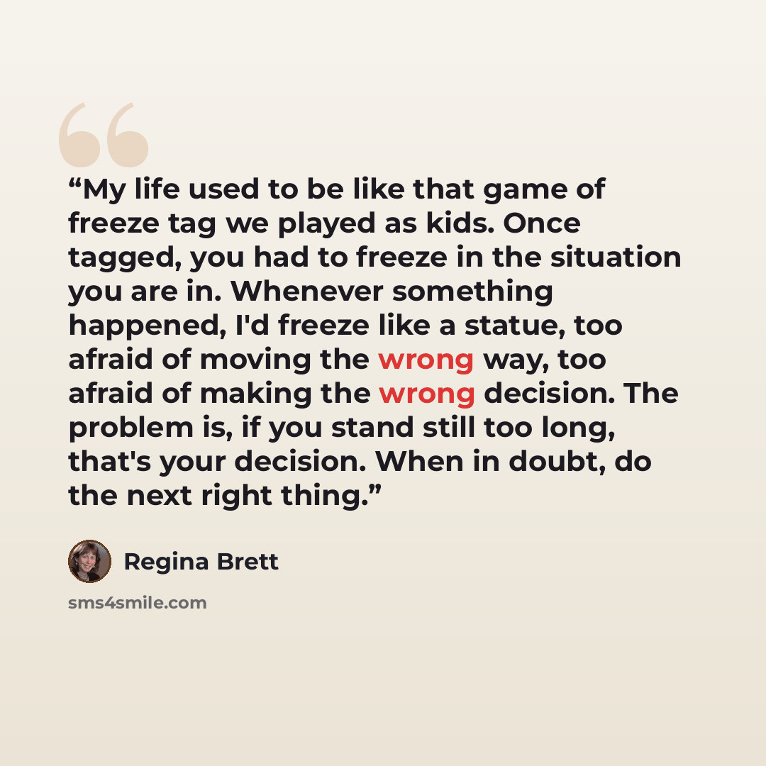 “My life used to be like that game of freeze tag we played as kids. Once tagged, you had to freeze in the situation you are in. Whenever something happened, I'd freeze like a statue, too afraid of moving the wrong way, too afraid of making the wrong decision. The problem is, if you stand still too…” quote by Regina Brett