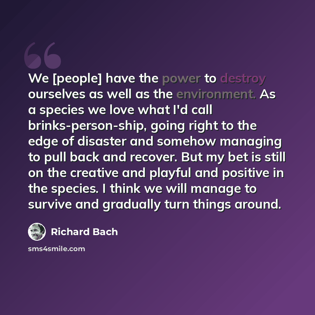 “We [people] have the power to destroy ourselves as well as the environment. As a species we love what I'd call brinks-person-ship, going right to the edge of disaster and somehow managing to pull back and recover. But my bet is still on the creative and playful and positive in the species. I think…” quote by Richard Bach