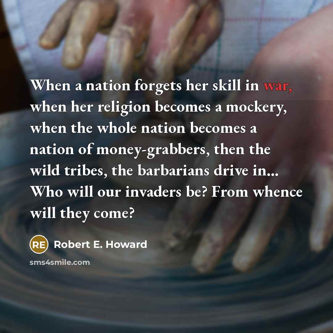 “When a nation forgets her skill in war, when her religion becomes a mockery, when the whole nation becomes a nation of money-grabbers, then the wild tribes, the barbarians drive in... Who will our invaders be? From whence will they come?” quote by Robert E. Howard