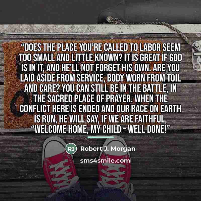 “Does the place you’re called to labor Seem too small and little known? It is great if God is in it, And He’ll not forget His own. Are you laid aside from service, Body worn from toil and care? You can still be in the battle, In the sacred place of prayer. When the conflict here is ended And our…” quote by Robert J. Morgan
