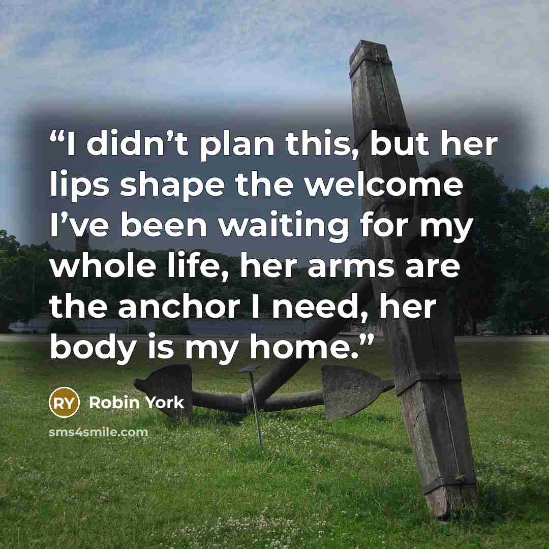 “I didn’t plan this, but her lips shape the welcome I’ve been waiting for my whole life, her arms are the anchor I need, her body is my home.” quote by Robin York