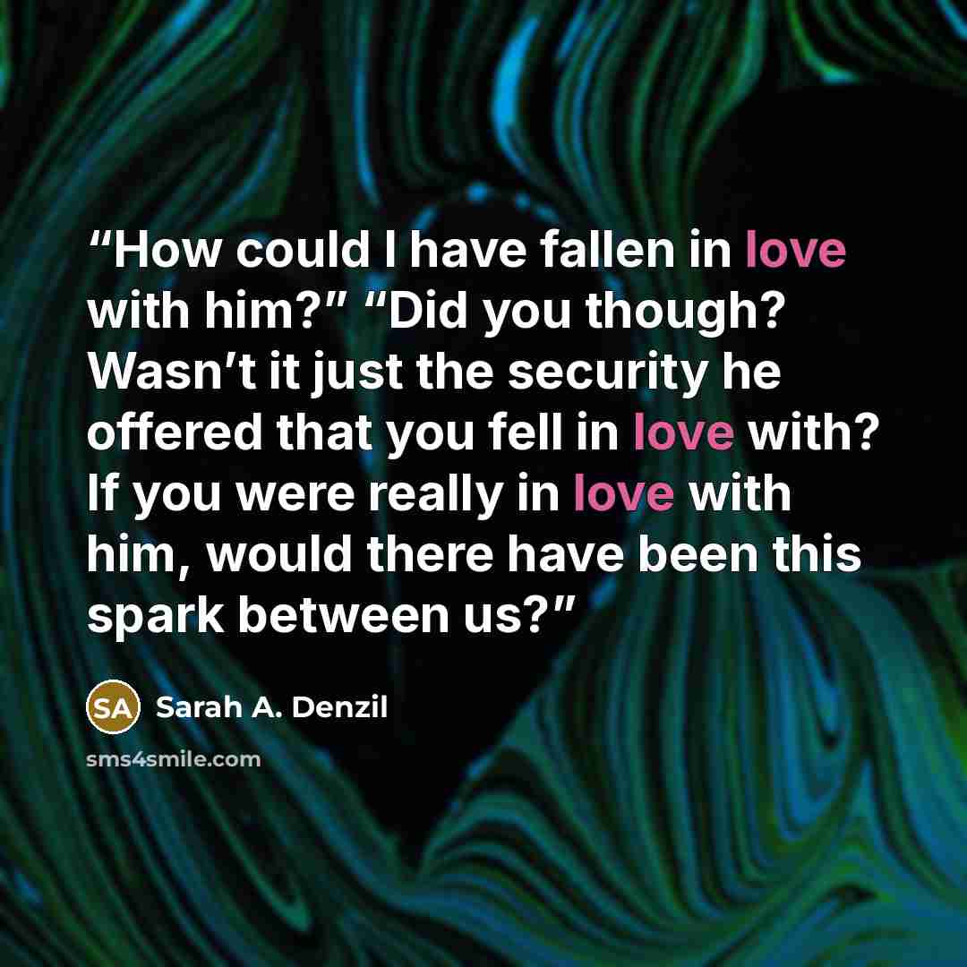 “How could I have fallen in love with him?” “Did you though? Wasn’t it just the security he offered that you fell in love with? If you were really in love with him, would there have been this spark between us?” quote by Sarah A. Denzil