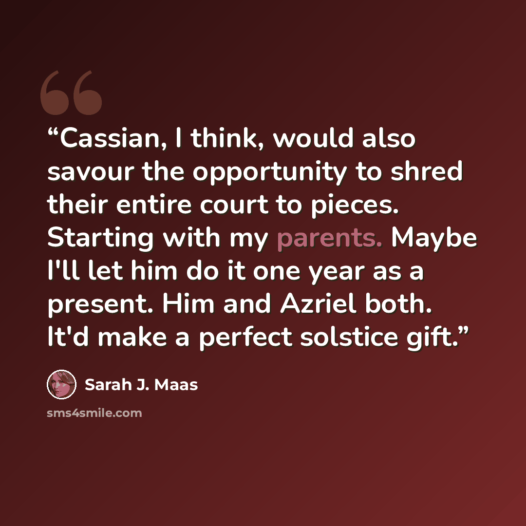 “Cassian, I think, would also savour the opportunity to shred their entire court to pieces. Starting with my parents. Maybe I'll let him do it one year as a present. Him and Azriel both. It'd make a perfect solstice gift.” quote by Sarah J. Maas