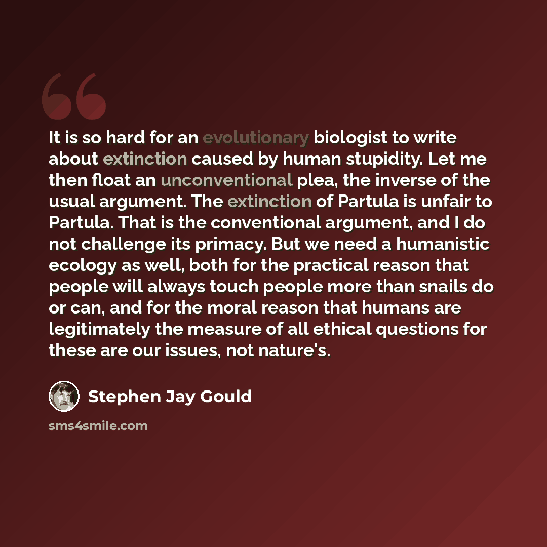“It is so hard for an evolutionary biologist to write about extinction caused by human stupidity. Let me then float an unconventional plea, the inverse of the usual argument. The extinction of Partula is unfair to Partula. That is the conventional argument, and I do not challenge its primacy. But…” quote by Stephen Jay Gould