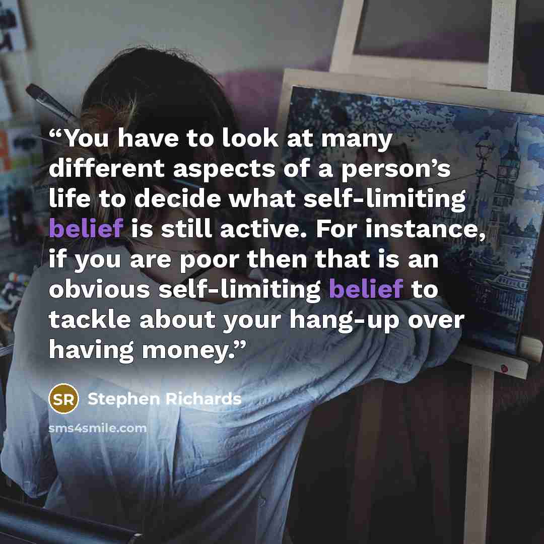 “You have to look at many different aspects of a person’s life to decide what self-limiting belief is still active. For instance, if you are poor then that is an obvious self-limiting belief to tackle about your hang-up over having money.” quote by Stephen Richards
