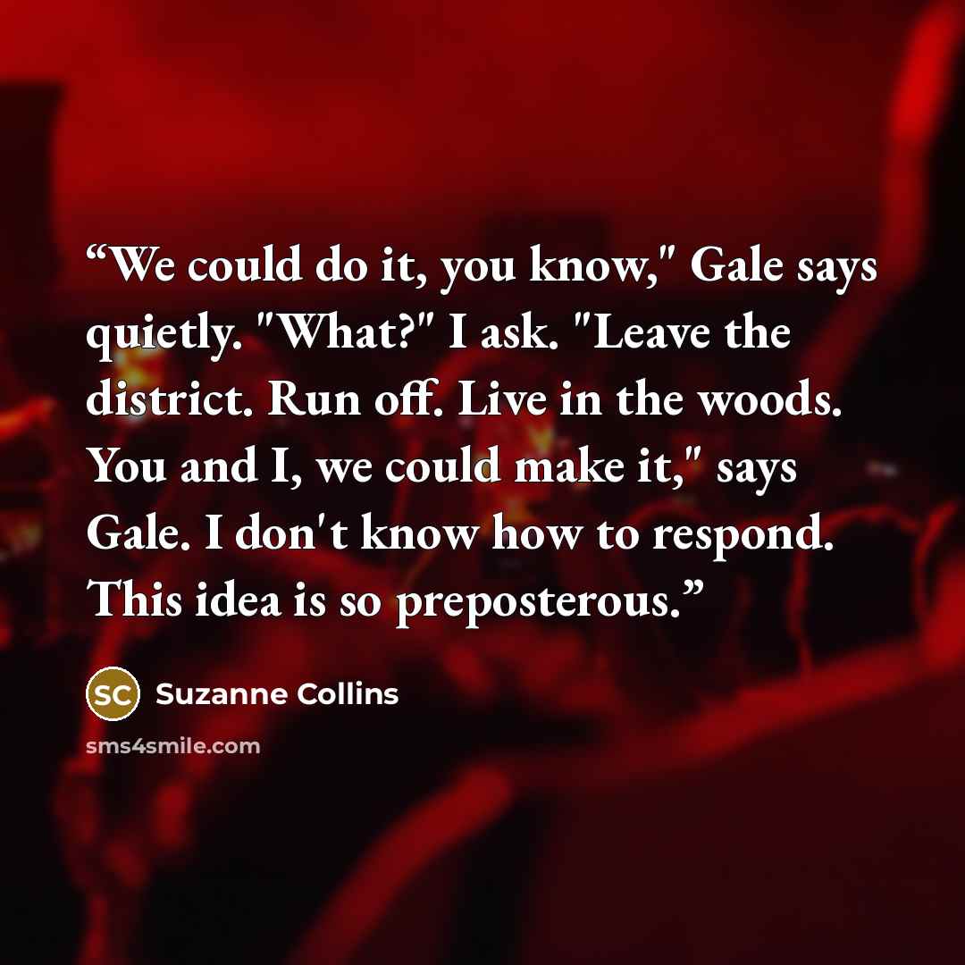 “We could do it, you know," Gale says quietly. "What?" I ask. "Leave the district. Run off. Live in the woods. You and I, we could make it," says Gale. I don't know how to respond. This idea is so preposterous.” quote by Suzanne Collins