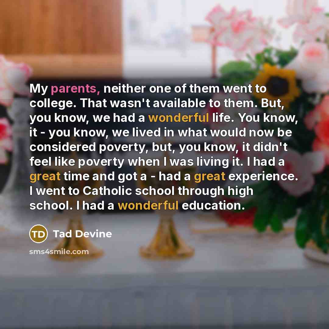 “My parents, neither one of them went to college. That wasn't available to them. But, you know, we had a wonderful life. You know, it - you know, we lived in what would now be considered poverty, but, you know, it didn't feel like poverty when I was living it. I had a great time and got a - had a…” quote by Tad Devine