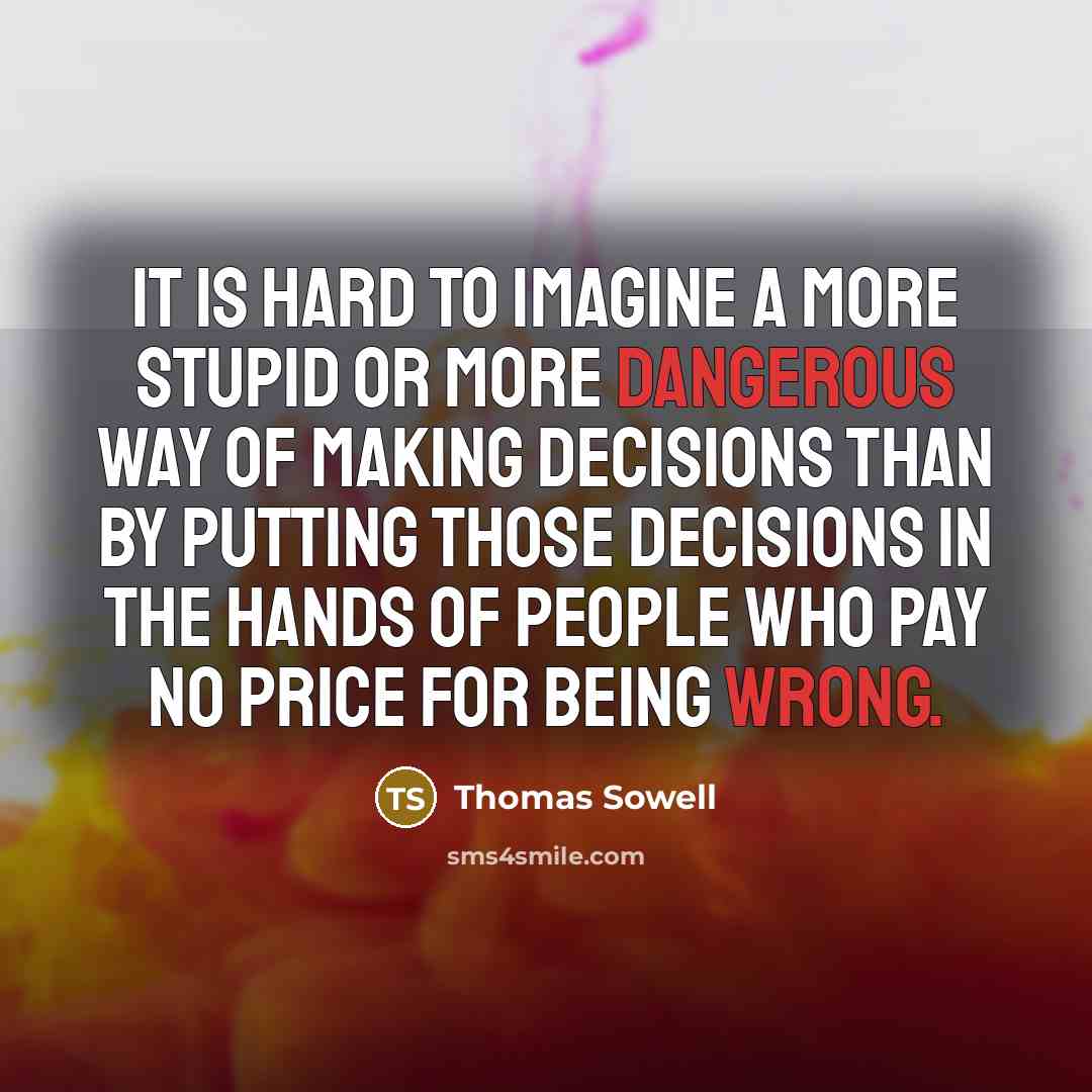 “It is hard to imagine a more stupid or more dangerous way of making decisions than by putting those decisions in the hands of people who pay no price for being wrong.” quote by Thomas Sowell
