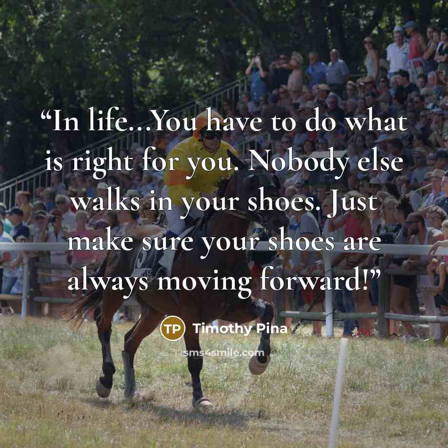 “In life...You have to do what is right for you. Nobody else walks in your shoes. Just make sure your shoes are always moving forward!” quote by Timothy Pina