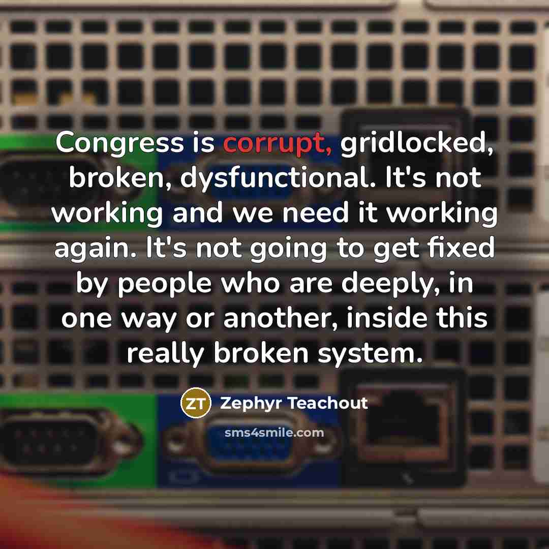 “Congress is corrupt, gridlocked, broken, dysfunctional. It's not working and we need it working again. It's not going to get fixed by people who are deeply, in one way or another, inside this really broken system.” quote by Zephyr Teachout
