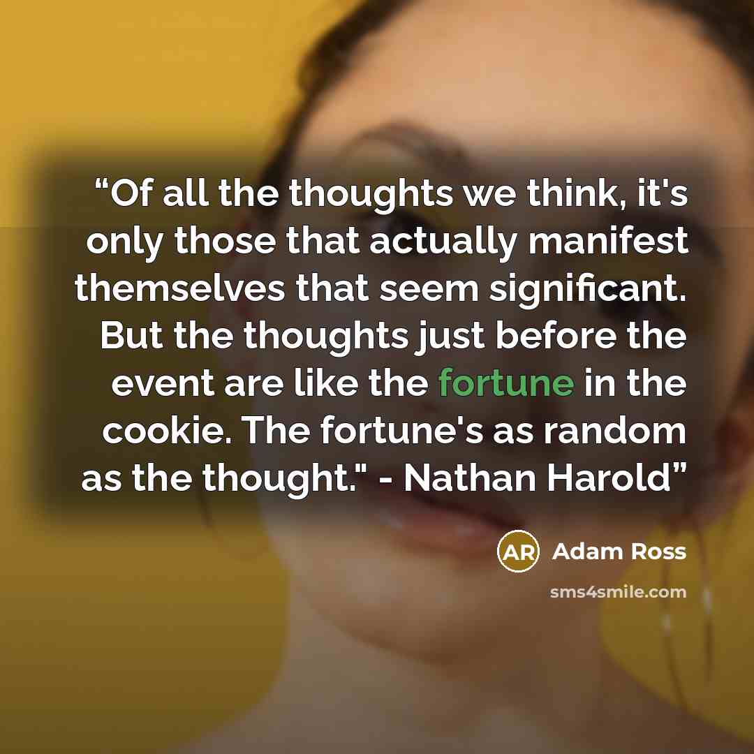 “Of all the thoughts we think, it's only those that actually manifest themselves that seem significant. But the thoughts just before the event are like the fortune in the cookie. The fortune's as random as the thought." - Nathan Harold” quote by Adam Ross
