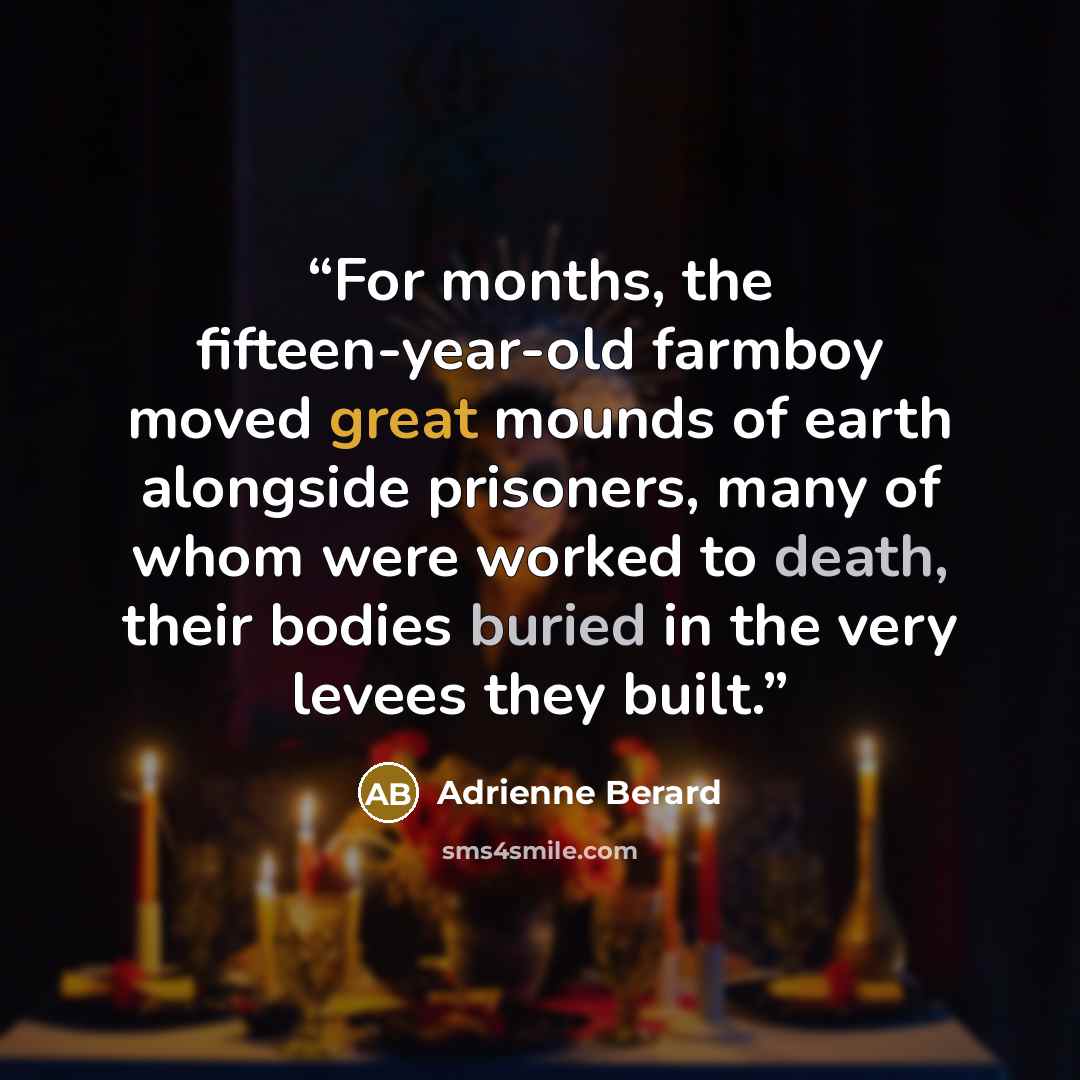 “For months, the fifteen-year-old farmboy moved great mounds of earth alongside prisoners, many of whom were worked to death, their bodies buried in the very levees they built.” quote by Adrienne Berard
