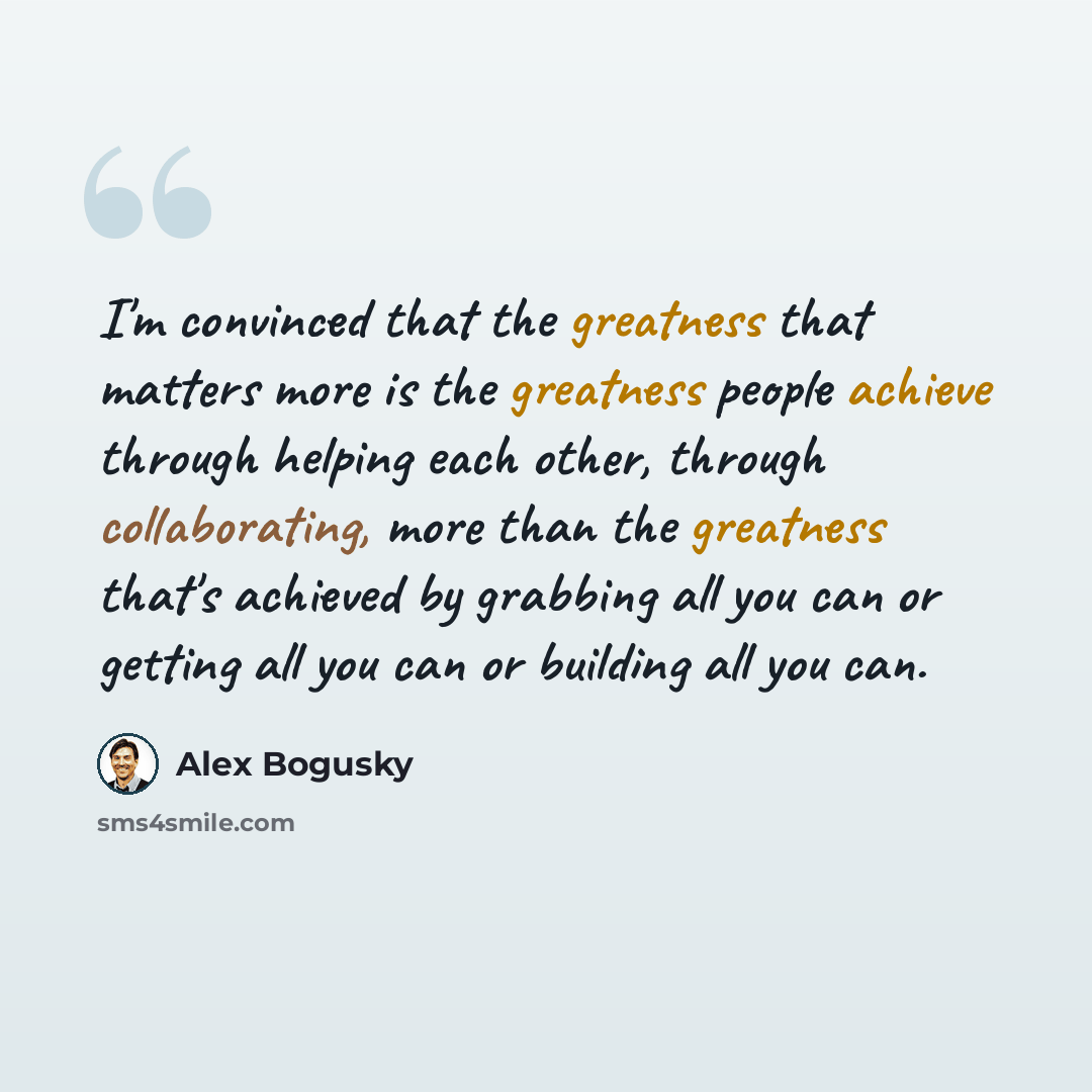 “I'm convinced that the greatness that matters more is the greatness people achieve through helping each other, through collaborating, more than the greatness that's achieved by grabbing all you can or getting all you can or building all you can.” quote by Alex Bogusky