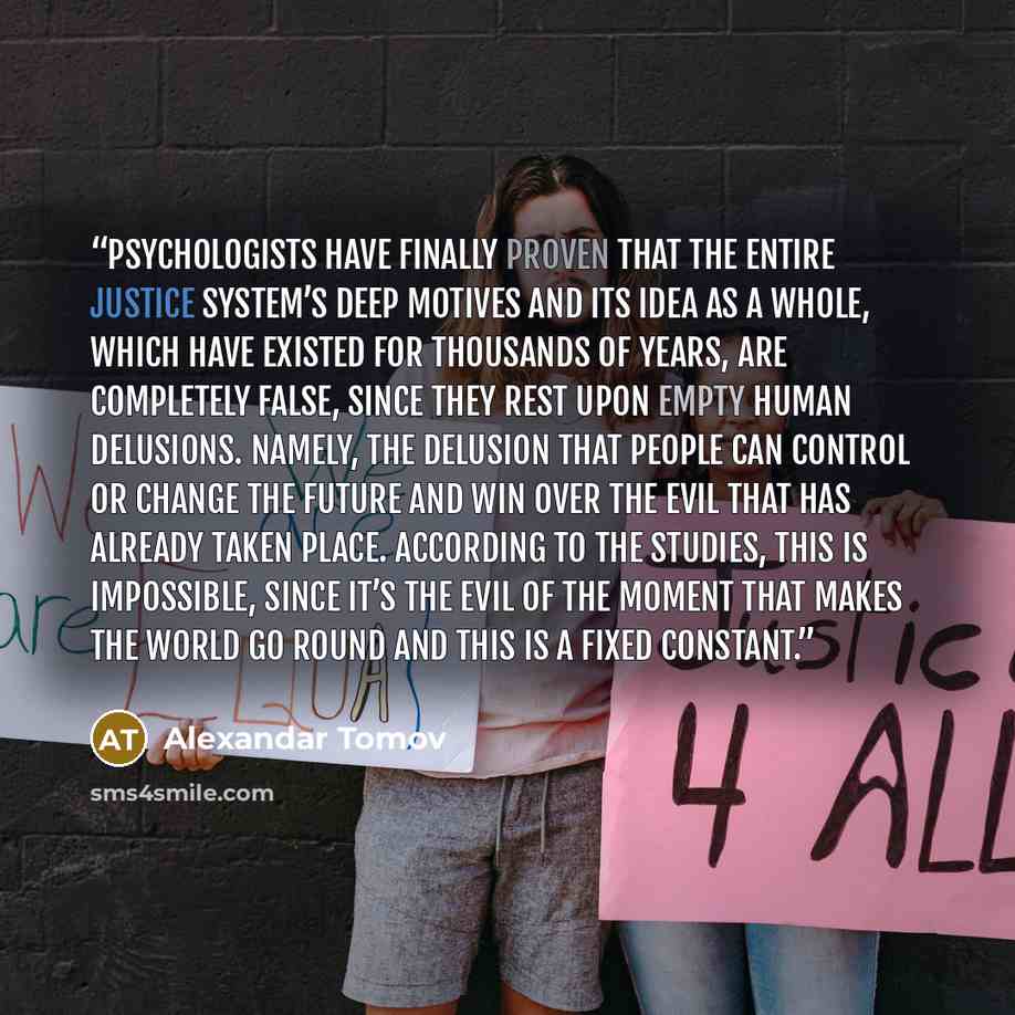 “Psychologists have finally proven that the entire justice system’s deep motives and its idea as a whole, which have existed for thousands of years, are completely false, since they rest upon empty human delusions. Namely, the delusion that people can control or change the future and win over the…” quote by Alexandar Tomov
