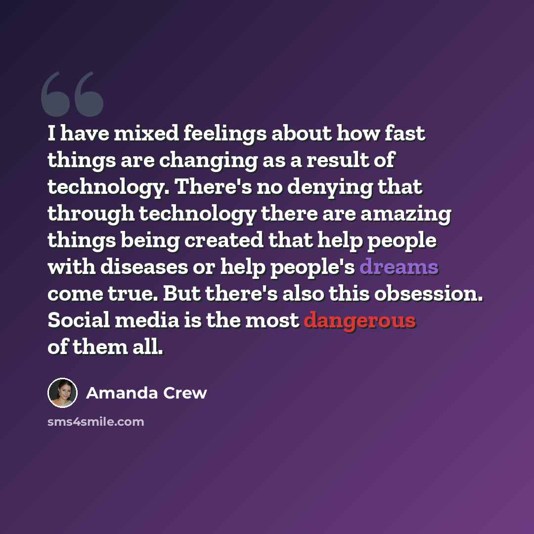 “I have mixed feelings about how fast things are changing as a result of technology. There's no denying that through technology there are amazing things being created that help people with diseases or help people's dreams come true. But there's also this obsession. Social media is the most…” quote by Amanda Crew