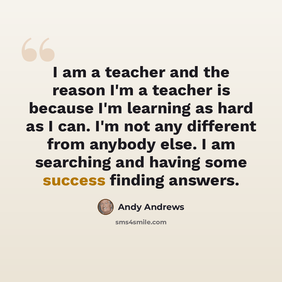 “I am a teacher and the reason I'm a teacher is because I'm learning as hard as I can. I'm not any different from anybody else. I am searching and having some success finding answers.” quote by Andy Andrews