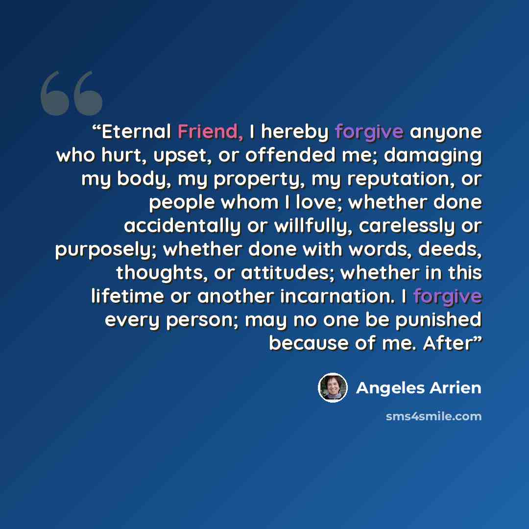 “Eternal Friend, I hereby forgive anyone who hurt, upset, or offended me; damaging my body, my property, my reputation, or people whom I love; whether done accidentally or willfully, carelessly or purposely; whether done with words, deeds, thoughts, or attitudes; whether in this lifetime or another…” quote by Ángeles Arrien