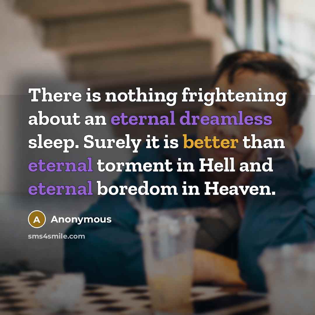 “There is nothing frightening about an eternal dreamless sleep. Surely it is better than eternal torment in Hell and eternal boredom in Heaven.” quote by Anonymous