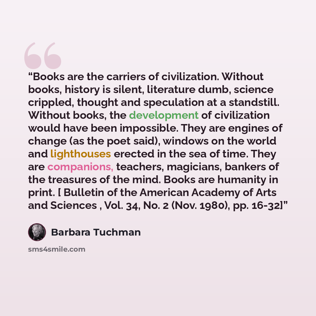 “Books are the carriers of civilization. Without books, history is silent, literature dumb, science crippled, thought and speculation at a standstill. Without books, the development of civilization would have been impossible. They are engines of change (as the poet said), windows on the world and…” quote by Barbara Tuchman