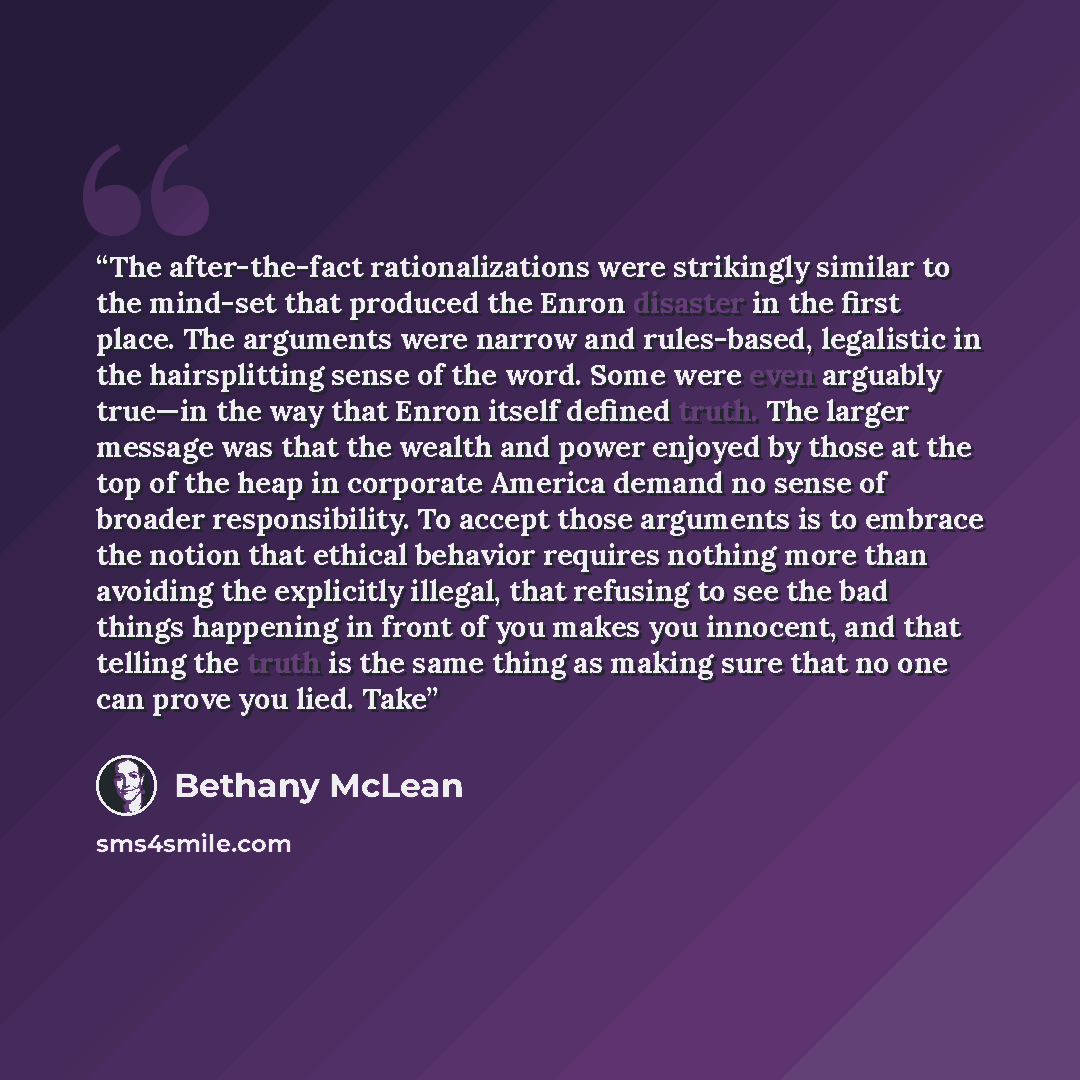 “The after-the-fact rationalizations were strikingly similar to the mind-set that produced the Enron disaster in the first place. The arguments were narrow and rules-based, legalistic in the hairsplitting sense of the word. Some were even arguably true—in the way that Enron itself defined truth…” quote by Bethany McLean
