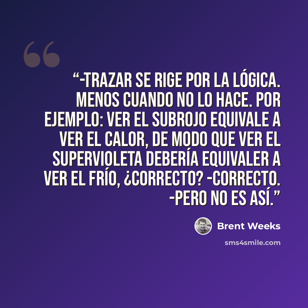“-Trazar se rige por la lógica. Menos cuando no lo hace. Por ejemplo: ver el subrojo equivale a ver el calor, de modo que ver el supervioleta debería equivaler a ver el frío, ¿correcto? -Correcto. -Pero no es así.” quote by Brent Weeks
