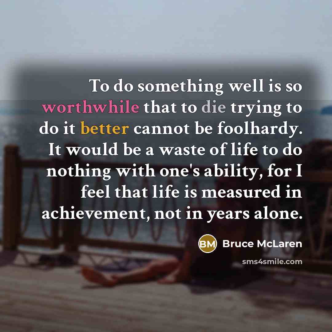 “To do something well is so worthwhile that to die trying to do it better cannot be foolhardy. It would be a waste of life to do nothing with one's ability, for I feel that life is measured in achievement, not in years alone.” quote by Bruce McLaren
