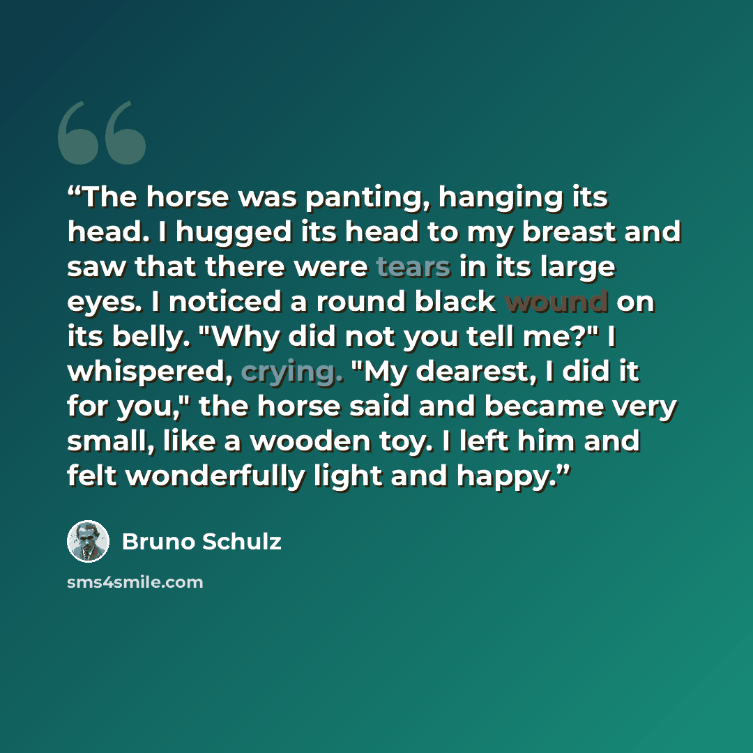 “The horse was panting, hanging its head. I hugged its head to my breast and saw that there were tears in its large eyes. I noticed a round black wound on its belly. "Why did not you tell me?" I whispered, crying. "My dearest, I did it for you," the horse said and became very small, like a wooden…” quote by Bruno Schulz