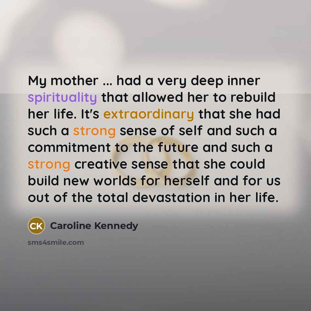 “My mother ... had a very deep inner spirituality that allowed her to rebuild her life. It's extraordinary that she had such a strong sense of self and such a commitment to the future and such a strong creative sense that she could build new worlds for herself and for us out of the total…” quote by Caroline Kennedy